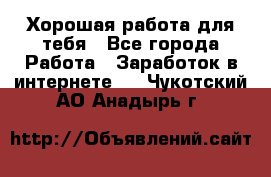 Хорошая работа для тебя - Все города Работа » Заработок в интернете   . Чукотский АО,Анадырь г.